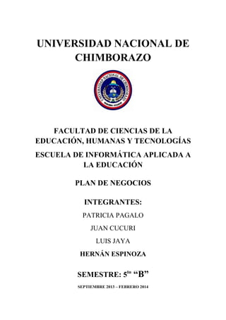 UNIVERSIDAD NACIONAL DE
CHIMBORAZO

FACULTAD DE CIENCIAS DE LA
EDUCACIÓN, HUMANAS Y TECNOLOGÍAS
ESCUELA DE INFORMÁTICA APLICADA A
LA EDUCACIÓN
PLAN DE NEGOCIOS
INTEGRANTES:
PATRICIA PAGALO
JUAN CUCURI
LUIS JAYA
HERNÁN ESPINOZA

SEMESTRE: 5to “B”
SEPTIEMBRE 2013 – FEBRERO 2014

 