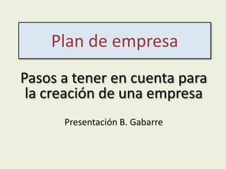 Plan de empresa
Pasos a tener en cuenta para
 la creación de una empresa
      Presentación B. Gabarre
 