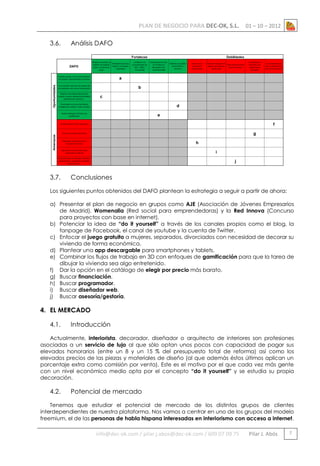 PLAN DE NEGOCIO PARA DEC-OK, S.L.
3.6.

Análisis DAFO

3.7.

01 – 10 – 2012

Conclusiones

Los siguientes puntos obtenidos del DAFO plantean la estrategia a seguir a partir de ahora:
a) Presentar el plan de negocio en grupos como AJE (Asociación de Jóvenes Empresarios
de Madrid), Womenalia (Red social para emprendedoras) y la Red Innova (Concurso
para proyectos con base en internet).
b) Potenciar la idea de “do it yourself” a través de los canales propios como el blog, la
fanpage de Facebook, el canal de youtube y la cuenta de Twitter.
c) Enfocar el juego gratuito a mujeres, separados, divorciados con necesidad de decorar su
vivienda de forma económica.
d) Plantear una app descargable para smartphones y tablets.
e) Combinar los flujos de trabajo en 3D con enfoques de gamificación para que la tarea de
dibujar la vivienda sea algo entretenido.
f) Dar la opción en el catálogo de elegir por precio más barato.
g) Buscar financiación.
h) Buscar programador.
i) Buscar diseñador web.
j) Buscar asesoría/gestoría.

4. EL MERCADO
4.1.

Introducción

Actualmente, interiorista, decorador, diseñador o arquitecto de interiores son profesiones
asociadas a un servicio de lujo al que sólo optan unos pocos con capacidad de pagar sus
elevados honorarios (entre un 8 y un 15 % del presupuesto total de reforma) así como los
elevados precios de las piezas y materiales de diseño (al que además éstos últimos aplican un
porcentaje extra como comisión por venta). Este es el motivo por el que cada vez más gente
con un nivel económico medio opta por el concepto “do it yourself” y se estudia su propia
decoración.

4.2.

Potencial de mercado

Tenemos que estudiar el potencial de mercado de los distintos grupos de clientes
interdependientes de nuestra plataforma. Nos vamos a centrar en uno de los grupos del modelo
freemium, el de las personas de habla hispana interesadas en interiorismo con acceso a internet.

info@dec-ok.com / pilar.j.abos@dec-ok.com / 609 07 09 75

Pilar J. Abós

7

 