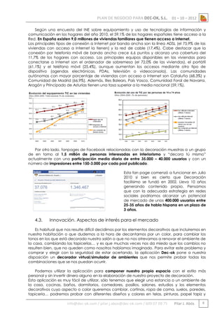 PLAN DE NEGOCIO PARA DEC-OK, S.L.

01 – 10 – 2012

Según una encuesta del INE sobre equipamiento y uso de tecnologías de información y
comunicación en los hogares del año 2010, el 59,1% de los hogares españoles tiene acceso a la
Red. En España existen 9,0 millones de viviendas familiares que tienen acceso a Internet.
Los principales tipos de conexión a Internet por banda ancha son la línea ADSL (el 75,9% de las
viviendas con acceso a Internet la tienen) y la red de cable (17,4%). Cabe destacar que la
conexión por telefonía móvil de banda ancha crece 6,6 puntos y alcanza una cobertura del
11,7% de los hogares con acceso. Los principales equipos disponibles en las viviendas para
conectarse a Internet son el ordenador de sobremesa (el 72,0% de las viviendas), el portátil
(61,1%) y el teléfono móvil (25,4%), aunque aumentan los accesos mediante otro tipo de
dispositivo (agendas electrónicas, PDAs, televisión o videoconsola). Las comunidades
autónomas con mayor porcentaje de viviendas con acceso a Internet son Cataluña (68,3%) y
Comunidad de Madrid (66,9%). Además, Illes Balears, País Vasco, Comunidad Foral de Navarra,
Aragón y Principado de Asturias tienen una tasa superior a la media nacional (59,1%).

Por otro lado, fanpages de Facebook relacionadas con la decoración muestras a un grupo
de en torno al 1,5 millón de personas interesadas en interiorismo y “decora tú mismo”
actualmente con una participación media diaria de entre 35.000 – 40.000 usuarios y con un
número de impresiones entre 150-3.000 por cada post publicado.
Esta fan page comenzó a funcionar en Julio
2010 si bien es cierto que Decoración
facilísimo se fundó en 2002. Lleva 10 años
generando contenido propio. Pensamos
que con la adecuada estrategia en redes
sociales podríamos alcanzar un potencial
de mercado de unos 400.000 usuarios entre
25-35 años de habla hispana en un plazo de
3 años.

4.3.

Innovación. Aspectos de interés para el mercado

Es habitual que nos resulte difícil decidirnos por los elementos decorativos que incluiremos en
nuestra habitación o que dudemos a la hora de decantarnos por un color, para cambiar los
tonos en los que está decorado nuestro salón o que no nos atrevamos a renovar el ambiente de
la casa, cambiando las tapicerías… y es que muchas veces nos da miedo que los cambios no
resulten bien, que no queden como nosotros habíamos imaginado. Para evitar este problema y
comprar y elegir con la seguridad de estar acertando, la aplicación Dec-ok pone a nuestra
disposición un decorador virtual/simulador de ambientes que nos permite probar todas las
combinaciones que se nos puedan ocurrir.
Podemos utilizar la aplicación para componer nuestro propio espacio con el estilo más
personal y sin invertir dinero alguno en la elaboración de nuestro proyecto de decoración.
Esta aplicación es muy fácil de utilizar, sólo tenemos que elegir una estancia o un ambiente de
la casa, cocinas, baños, dormitorios, comedores, pasillos, salones, estudios y los elementos
decorativos cuyo aspecto o color queremos cambiar, cortinas, ropa de cama, suelos, paredes,
tapicería… podremos probar con diferentes diseños y colores en telas, pinturas, papel tapiz y

info@dec-ok.com / pilar.j.abos@dec-ok.com / 609 07 09 75

Pilar J. Abós

8

 