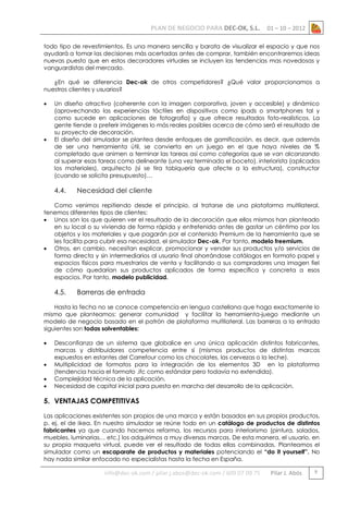 PLAN DE NEGOCIO PARA DEC-OK, S.L.

01 – 10 – 2012

todo tipo de revestimientos. Es una manera sencilla y barata de visualizar el espacio y que nos
ayudará a tomar las decisiones más acertadas antes de comprar, también encontraremos ideas
nuevas puesto que en estos decoradores virtuales se incluyen las tendencias mas novedosas y
vanguardistas del mercado.
¿En qué se diferencia Dec-ok de otros competidores? ¿Qué valor proporcionamos a
nuestros clientes y usuarios?




Un diseño atractivo (coherente con la imagen corporativa, joven y accesible) y dinámico
(aprovechando las experiencias táctiles en dispositivos como ipads o smartphones tal y
como sucede en aplicaciones de fotografía) y que ofrece resultados foto-realísticos. La
gente tiende a preferir imágenes lo más reales posibles acerca de cómo será el resultado de
su proyecto de decoración.
El diseño del simulador se plantea desde enfoques de gamificación, es decir, que además
de ser una herramienta útil, se convierta en un juego en el que haya niveles de %
completado que animen a terminar las tareas así como categorías que se van alcanzando
al superar esas tareas como delineante (una vez terminado el boceto), interiorista (aplicados
los materiales), arquitecto (si se tira tabiquería que afecte a la estructura), constructor
(cuando se solicita presupuesto)…

4.4.

Necesidad del cliente

Como venimos repitiendo desde el principio, al tratarse de una plataforma multilateral,
tenemos diferentes tipos de clientes:
 Unos son los que quieren ver el resultado de la decoración que ellos mismos han planteado
en su local o su vivienda de forma rápida y entretenida antes de gastar un céntimo por los
objetos y los materiales y que pagarán por el contenido Premium de la herramienta que se
les facilita para cubrir esa necesidad, el simulador Dec-ok. Por tanto, modelo freemium.
 Otros, en cambio, necesitan explicar, promocionar y vender sus productos y/o servicios de
forma directa y sin intermediarios al usuario final ahorrándose catálogos en formato papel y
espacios físicos para muestrarios de venta y facilitando a sus compradores una imagen fiel
de cómo quedarían sus productos aplicados de forma específica y concreta a esos
espacios. Por tanto, modelo publicidad.

4.5.

Barreras de entrada

Hasta la fecha no se conoce competencia en lengua castellana que haga exactamente lo
mismo que planteamos: generar comunidad y facilitar la herramienta-juego mediante un
modelo de negocio basado en el patrón de plataforma multilateral. Las barreras a la entrada
siguientes son todas solventables:





Desconfianza de un sistema que globalice en una única aplicación distintos fabricantes,
marcas y distribuidores competencia entre sí (mismos productos de distintas marcas
expuestos en estantes del Carrefour como los chocolates, las cervezas o la leche).
Multiplicidad de formatos para la integración de los elementos 3D en la plataforma
(tendencia hacia el formato .ifc como estándar pero todavía no extendida).
Complejidad técnica de la aplicación.
Necesidad de capital inicial para puesta en marcha del desarrollo de la aplicación.

5. VENTAJAS COMPETITIVAS
Las aplicaciones existentes son propios de una marca y están basados en sus propios productos,
p. ej. el de Ikea. En nuestro simulador se reúne todo en un catálogo de productos de distintos
fabricantes ya que cuando hacemos reforma, los recursos para interiorismo (pintura, solados,
muebles, luminarias… etc.) los adquirimos a muy diversas marcas. De esta manera, el usuario, en
su propia maqueta virtual, puede ver el resultado de todas ellas combinadas. Planteamos el
simulador como un escaparate de productos y materiales potenciando el “do it yourself”. No
hay nada similar enfocado no especialistas hasta la fecha en España.

info@dec-ok.com / pilar.j.abos@dec-ok.com / 609 07 09 75

Pilar J. Abós

9

 