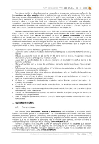 PLAN DE NEGOCIO PARA DEC-OK, S.L.

01 – 10 – 2012

También le facilita la labor de encontrar y seleccionar empresas o autónomos en función de
las opiniones de otros usuarios sobre la calidad de sus servicios y/o productos (tal y como
hacemos hoy en día cuando buscamos hotel en la red) lo que contribuye a paliar el excesivo
oscurantismo existente en el mundo de la reforma interior. Además, la plataforma pone en
contacto directo consumidor final con fabricante (tarimas o alicatados, por ejemplo),
suponiendo para éste último una ventaja competitiva frente a los que aún siguen dependiendo
de intermediarios (arquitectos e interioristas de cuyos servicios, el usuario al que nos dirigimos, no
hará uso por una cuestión económica) para promocionar sus productos.
No hemos encontrado hasta la fecha nada similar en habla hispana y los simuladores en de
cierta calidad que hemos encontrado en inglés, están dispersos en la red y no vinculados a
ninguna red social. Con Dec-ok, lo primero de todo es generar comunidad que vincule
interesados en decoración con empresas, fabricantes, distribuidores y mano de obra de
decoración. Por último, la maqueta virtual generada mediante el simulador puede ser una
interesante herramienta de marketing en el caso de que el usuario desee vender o alquilar su
vivienda. En resumen, la aplicación Dec-ok cubre varias necesidades que le surgen al no
especialista antes, durante y después del proceso de diseño:














Inspirarse con vídeos de ideas, sugerencias y estilos.
Aprender cómo se toman medidas de lo imprescindible para el proyecto de forma sencilla y
rápida.
Dibujar su proyecto tanto en 2D como en 3D para obtener planos, imágenes e incluso
disfrutar de un paseo online por su vivienda virtual.
Jugar con las posibilidades de su diseño mediante el simulador interactivo como si de
Farmville se tratase.
Compartir su idea con su círculo de amistades y consultar opiniones antes de hacer ningún
gasto.
Seleccionar las empresas suministradoras en función de su presupuesto y estilo sin moverse
de su casa ni perderse entre catálogos.
Seleccionar mano de obra como pintores, alicatadores… etc. en función de las opiniones
de otros usuarios sobre su trabajo.
Aprender a hacerlo por sí mismo, por ejemplo, montar su propia tarima en el comedor, a
partir de vídeos explicativos (y promocionales).
Obtener un presupuesto detallado por unidades, metros lineales, metros cuadrados… sin
miedo a equivocarse.
Contratar los servicios a través de la base de datos de la plataforma sin necesidad de
desplazarse.
Solicitar día y hora para la entrega de su compra de mobiliario a pesar de que sean objetos
de diferentes casas fabricantes.
Valorar de forma negativa o positiva los distintos servicios y productos según los resultados
obtenidos y su propio criterio.
Subir la maqueta virtual de su vivienda o local a webs especializadas como idealista.com o
fotocasa.es.

6. CLIENTES DIRECTOS
6.1.

Compradores

Los clientes serán fabricantes, marcas y distribuidores de materiales y acabados como
solados, alicatados, pinturas, papel pintado… así como elementos más intercambiables como
mobiliario, sanitarios, griferías, luminarias y todo aquello que tenga que ver con reforma interior y
decoración. Otros clientes serán los autónomos y empresas de mano de obra para realizar los
trabajos que no se adapten al concepto “do it yourself” (por ejemplo, alicatar un baño o
extender la capa de nivelación de un solado). MODELO PUBLICIDAD.
También pagarán una pequeña cuota en concepto premium los usuarios que deseen
compartir su maqueta virtual en páginas de venta/alquiler de vivienda, enviar recorridos
programados, aplicar filtros tipo Instagram, acceder a cursos y trucos, tener posibilidad de crear
un nº ilimitado de proyectos… etc. MODELO PREMIUM.

info@dec-ok.com / pilar.j.abos@dec-ok.com / 609 07 09 75

Pilar J. Abós

10

 