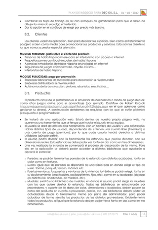 PLAN DE NEGOCIO PARA DEC-OK, S.L.



01 – 10 – 2012

Combinar los flujos de trabajo en 3D con enfoques de gamificación para que la tarea de
dibujar la vivienda sea algo entretenido.
Dar la opción en el catálogo de elegir por precio más barato.

8.2.

Clientes

Los clientes usarán la aplicación, bien para decorar sus espacios, bien como entretenimiento
pasajero o bien como medio para promocionar sus productos y servicios. Estos son los clientes a
los que vamos a prestar especial atención:
MODELO FREEMIUN: gratis salvo el contenido premium
 Personas de habla hispana interesadas en interiorismo con acceso a internet
 Pequeñas pymes con local en países de habla hispana
 Agencias inmobiliarias de habla hispana anunciadas en internet
 Seguidores de juegos como farmville, cityville, los sims…
 Interioristas de habla hispana
MODELO PUBLICIDAD: pago por promoción
 Empresas fabricantes de materiales para decoración a nivel mundial
 Empresas distribuidoras a nivel mundial
 Autónomos de la construcción: pintores, ebanistas, electricistas…

8.3.

Productos

El producto clave de la plataforma es el simulador de decoración a modo de juego dec-ok,
como otros juegos online para el aprendizaje (por ejemplo: Cashflow de Robert Kiyosaki
https://webgame.richdad.com/Login.aspx?ReturnUrl=%2flobby.aspx en el que aprendes cómo
gestionar tu dinero). A continuación detallamos los requisitos con los que se están pidiendo
presupuesto a programadores:






Se tratará de una aplicación web. Estará dentro de nuestra propia página web, no
queremos una herramienta que se tenga que instalar el usuario en su equipo.
El usuario se dará de alta en esta herramienta, con un nombre de usuario y una contraseña.
Habrá distintos tipos de usuarios, dependiendo de si tienen una cuenta libre (freemium) o
una cuenta de pago (premium), por lo que cada usuario tendrá derecho a distintas
utilidades (aún por definir).
El usuario podrá diseñar con la herramienta las estancias que precise decorar, con sus
dimensiones reales. Esta estancia se debe poder ver tanto en dos como en tres dimensiones.
Una vez realizada la estancia se comenzará el proceso de decoración de la misma. Para
ello en la aplicación se deberá poder acceder a distintas bibliotecas que ayudarán a
decorar la estancia:
o Paredes: se podrán terminar las paredes de la estancia con distintos acabados, tanto en
color como en texturas.
o Suelos: igual que las paredes se dispondrá de una biblioteca en donde elegir el tipo de
suelo. Tarima, parquet, terrazo, mármol, etc.
o Puertas-ventanas: las puertas y ventanas de la vivienda también se podrán elegir, tanto en
su accionamiento (practicables, oscilobatientes, fijos, etc), como en su acabado (lacadas
en distintos ral, anodizadas, en madera, etc).
o Muebles: existirá una biblioteca de muebles, en donde el usuario podrá elegir los muebles
con los que quiere diseñar la estancia. Todas las bibliotecas se estructurarán por
proveedores, y a parte de los datos de color, dimensiones o acabados, deben poseer los
datos del producto en cuanto a proveedor, precio, etc. Las bibliotecas deben poder ser
actualizables desde la herramienta misma por parte del administrador, para poder
actualizar de forma sencilla los productos de los distintos proveedores. Evidentemente
todos los productos, al igual que la estancia deben poder verse tanto en dos como en tres
dimensiones.

info@dec-ok.com / pilar.j.abos@dec-ok.com / 609 07 09 75

Pilar J. Abós

12

 