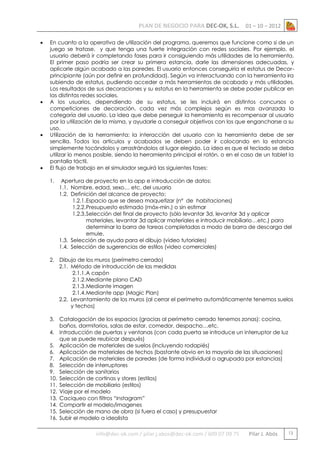PLAN DE NEGOCIO PARA DEC-OK, S.L.








01 – 10 – 2012

En cuanto a la operativa de utilización del programa, queremos que funcione como si de un
juego se tratase, y que tenga una fuerte integración con redes sociales. Por ejemplo, el
usuario deberá ir completando fases para ir consiguiendo más utilidades de la herramienta.
El primer paso podría ser crear su primera estancia, darle las dimensiones adecuadas, y
aplicarle algún acabado a las paredes. El usuario entonces conseguiría el estatus de Decorprincipiante (aún por definir en profundidad). Según va interactuando con la herramienta ira
subiendo de estatus, pudiendo acceder a más herramientas de acabado y más utilidades.
Los resultados de sus decoraciones y su estatus en la herramienta se debe poder publicar en
las distintas redes sociales.
A los usuarios, dependiendo de su estatus, se les incluirá en distintos concursos o
competiciones de decoración, cada vez más complejos según es mas avanzada la
categoría del usuario. La idea que debe perseguir la herramienta es recompensar al usuario
por la utilización de la misma, y ayudarle a conseguir objetivos con los que engancharse a su
uso.
Utilización de la herramienta: la interacción del usuario con la herramienta debe de ser
sencilla. Todos los artículos y acabados se deben poder ir colocando en la estancia
simplemente tocándolos y arrastrándolos al lugar elegido. La idea es que el teclado se deba
utilizar lo menos posible, siendo la herramienta principal el ratón, o en el caso de un tablet la
pantalla táctil.
El flujo de trabajo en el simulador seguirá las siguientes fases:
1.

Apertura de proyecto en la app e introducción de datos:
1.1. Nombre, edad, sexo… etc. del usuario
1.2. Definición del alcance de proyecto:
1.2.1. Espacio que se desea maquetizar (nº de habitaciones)
1.2.2. Presupuesto estimado (máx-min.) o sin estimar
1.2.3. Selección del final de proyecto (sólo levantar 3d, levantar 3d y aplicar
materiales, levantar 3d aplicar materiales e introducir mobiliario…etc.) para
determinar la barra de tareas completadas a modo de barra de descarga del
emule.
1.3. Selección de ayuda para el dibujo (video tutoriales)
1.4. Selección de sugerencias de estilos (video comerciales)

2. Dibujo de los muros (perímetro cerrado)
2.1. Método de introducción de las medidas
2.1.1. A capón
2.1.2. Mediante plano CAD
2.1.3. Mediante imagen
2.1.4. Mediante app (Magic Plan)
2.2. Levantamiento de los muros (al cerrar el perímetro automáticamente tenemos suelos
y techos)
3. Catalogación de los espacios (gracias al perímetro cerrado tenemos zonas): cocina,
baños, dormitorios, salas de estar, comedor, despacho…etc.
4. Introducción de puertas y ventanas (con cada puerta se introduce un interruptor de luz
que se puede reubicar después)
5. Aplicación de materiales de suelos (incluyendo rodapiés)
6. Aplicación de materiales de techos (bastante obvio en la mayoría de las situaciones)
7. Aplicación de materiales de paredes (de forma individual o agrupada por estancias)
8. Selección de interruptores
9. Selección de sanitarios
10. Selección de cortinas y stores (estilos)
11. Selección de mobiliario (estilos)
12. Viaje por el modelo
13. Caciqueo con filtros “instagram”
14. Compartir el modelo/imagenes
15. Selección de mano de obra (si fuera el caso) y presupuestar
16. Subir el modelo a idealista

info@dec-ok.com / pilar.j.abos@dec-ok.com / 609 07 09 75

Pilar J. Abós

13

 