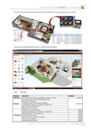 PLAN DE NEGOCIO PARA DEC-OK, S.L.

01 – 10 – 2012

Este es el nivel de acabados que buscamos: similar a una casa de muñecas virtual.

Esto sería un planteamiento para la interfaz del simulador:

8.4.

Precios

MODELO
Freemium

SERVICIOS
Un único modelo 3D compartible en redes sociales
Curso online en vídeo para dibujar en 3D
Filtros tipo instagram
Url pública para compartir en idealista
Premium
Posibilidad de guardar múltiples modelos 3D
Recorridos 3D interactivos
Exportación de vídeos
Apertura de cuenta cliente
Subida al catálogo por cada 10 unidades 3d
Generación de 10 unidades 3D
Publicidad Mantenimiento anual
Pack captación (todo lo anterior)
Posición en catálogo
Vídeos promocionales

info@dec-ok.com / pilar.j.abos@dec-ok.com / 609 07 09 75

PRECIOS

0 €/año

89 €/año

1.000 €
500 €
600 €
100 €
2.000 €
pujas
1.000 €

Pilar J. Abós

14

 