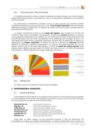 PLAN DE NEGOCIO PARA DEC-OK, S.L.
8.5.

01 – 10 – 2012

Comunicación. Plan de medios

El marketing se llevará a cabo en internet mediante las redes sociales y los canales creados
expresamente para generar comunidad en torno a la decoración (detallados en el siguiente
punto del índice).
Se potenciará la herramienta simulador como un juego gratuito que permite obtener
resultados fotorealísticos y presupuestos con un clic. Sé tú tu propio interiorista: Con este mensaje
pretendemos llegar al público que no dispone de medios económicos para contratar servicios
profesionales de decoración.
La imagen corporativa se basa en los colores del logotipo. Hay 3 diseños en función del
tamaño al que vayan a visualizarse. Uno pequeño, sin letra para favicon del blog y la web así
como pequeñas impresiones. Uno mediano con el nombre dec-ok para miniatura de face, foto
de perfil del blog y foto de Twitter. Uno grande, con la simbología de una regla de 8 cm. y la
web destacada para fondos y portadas. Mostramos también aquí el diseño de las tarjetas ya
adaptadas a la imagen corporativa. Su diseño se basa en el formato de minicards (tamaño
diferente al habitual) y además corresponde a un conjunto de reglas pequeñas (8 cm.) de
distintos colores, justo los 8 colores del logotipo, a modo de paleta de colores pantone. Estas
tarjetas tienen utilidad real para quien las recibe, de modo que son una seña de identidad
característica y diferenciadora de la imagen corporativa de Dec-ok.

8.6.

Distribución

No aplica ya que no vendemos ningún producto tangible.

9. ENTREPRENEURIAL MARKETING
9.1.

Social Marketing

La estrategia de Social Media es crucial para este proyecto ya que primero hay que generar
una comunidad en torno al tema de interiorismo económico, joven y actual. Para ello contamos
ya con los siguientes canales de comunicación online:
Aboutme Dec-ok
Blog Dec-ok
Twitter Dec-ok
Facebook Dec-ok
Youtube Dec-ok
Linkedin Dec-ok
Web Dec-ok

http://about.me/dec.ok
http://dec-ok.blogspot.com.es/
https://twitter.com/Dec_ok_sl
https://www.facebook.com/Dec.ok.sl
http://www.youtube.com/user/decoksl
http://www.linkedin.com/company/dec-ok
http://www.dec-ok.com/

Todos ellos ya están creados. El más importante durante la fase de generación de
comunidad es el blog que alojará semanalmente un artículo relacionado con el tema. Se

info@dec-ok.com / pilar.j.abos@dec-ok.com / 609 07 09 75

Pilar J. Abós

15

 