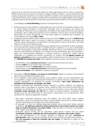 PLAN DE NEGOCIO PARA DEC-OK, S.L.

01 – 10 – 2012

apoyará en el canal de Youtube para alojar los vídeos generados para el mismo. Facebook y
Twitter servirán para moverlo en las redes y redirigir el tráfico al blog y cuando finalmente esté
creado el juego de decoración, a la web. El perfil de Linkedin se ha creado para dar presencia
y reputación online como empresa. El Aboutme es simplemente la tarjeta digital de la empresa
y agrupa todos los demás enlaces. Todos ellos ayudan al posicionamiento en buscadores (SEO).
La estrategia de Social Marketing se basa en los siguientes puntos:






El primer paso ha sido nombrar un responsable de comunicación en las redes sociales, o sea,
un Social Media Manager o Community Manager que se encargue de publicar los
contenidos e interactuar con tus seguidores. No significa que deba ser el único que genere
contenidos, pero sí debe ser la persona que lo centralice y sea la única voz de la empresa.
Personalizar la marca poniéndole una cara para lograr la confianza que requieren los
consumidores. Esa cara es Pilar J. Abós.
El segundo paso es definir quién queremos que sea nuestro target que será la audiencia de
Dec-ok. Tener claro a quién nos vamos a dirigir nos ayudará a ofrecer lo que espera de
nosotros: gente interesada en el interiorismo y la decoración, entre los 20-40 años, de habla
hispana y activa en las redes sociales.
Como en cualquier acción de Marketing que hagamos hemos de decidir cuál es el objetivo
que buscamos en las redes sociales. Los objetivos serán cualitativos y a su vez cuantificables,
así cómo alcanzables y sobre todo medibles. Debemos marcar unas métricas para saber si
estamos acercándonos al objetivo o no. Existen muchas herramientas que nos ayudarán a
seguir las conversaciones referentes a nuestras marcas o productos, medir nuestros
seguidores o la viralidad de nuestros contenidos. En nuestro caso el objetivo primero es
generar comunidad así que un buen objetivo sería incrementar el nº de fans en la fan page
en 2.000.000 en un plazo de 5 años. Otros objetivos cuando ya exista comunidad serán:
o
o
o
o
o






Incrementar nuestra presencia en la red y nuestro reconocimiento de marca.
Generar tráfico hacia nuestra web corporativa.
Incrementar el nivel de interacción de nuestros usuarios.
Posicionarnos como referentes del sector a través de la generación de contenido.
Lanzar el simulador y dar visibilidad a nuestras campañas.

Desarrollar el Plan de Medios y Acciones en Social Media. Elegir los canales o herramientas
de la web social dónde te interesa estar.
Con lo objetivos claros debemos pensar cómo medirlos. Existen muchas herramientas que
nos ayudarán a seguir las conversaciones referentes a nuestras marcas o productos, medir
nuestros seguidores o la viralidad de nuestros contenidos. Para medir utilizaremos las
estadísticas de Facebook, de Google y de Twitter.
Generar contenidos que realmente puedan interesar a nuestra audiencia. No debemos
publicar todo lo que llegue a nuestras manos, debemos filtrar muy bien la información. El
contenido en Facebook, en el Blog, en el canal de Youtube y en la web será siempre
contenido propio generado por Dec-ok. En Twitter se podrá retwittear contenido ajeno
siempre que sea de interés para la comunidad y relacionado con la decoración. Aquí
tendremos en cuenta los siguientes consejos:
o Que sean contenidos exclusivos para ese público. No hace falta volcar nuestras
newsletters o todo el contenido de la web, cuando quieran eso ya irán a nuestra página.
Nuestros seguidores buscan algo más en las redes sociales.
o El lenguaje y el tipo de mensaje depende también de la red social donde estemos
trabajando. No debemos publicar la misma información y de la misma manera en nuestro
blog, en nuestro Facebook o en nuestro Twitter. Cada red tiene un formato, un lenguaje y
unas “reglas” que debemos seguir.
o Ofrecerles alguna ventaja por ser seguidores. ¿Qué ganan nuestros fans por serlo?
Contenidos exclusivos, adelantos de nuevos productos y servicios, descuentos, sorteos,…
o Dar más protagonismo a los usuarios, generar un diálogo con ellos, incentivar la
participación y dejar que sean los propios usuarios de la red los que hablen por la marca.
o Dar una respuesta a todas las consultas que nos hagan, no dejemos a nadie sin una
contestación.

info@dec-ok.com / pilar.j.abos@dec-ok.com / 609 07 09 75

Pilar J. Abós

16

 