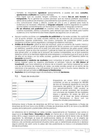 PLAN DE NEGOCIO PARA DEC-OK, S.L.

01 – 10 – 2012

o También es importante agradecer (personalmente, si puede ser) esas consultas,
aportaciones o redifusión de nuestros mensajes.
o Para lograr que los usuarios tengan confianza, la marca Dec-ok será honesta y
transparente. Por lo general los usuarios perciben que las marcas prefieren esconderse
detrás de las políticas de empresa y procedimientos que admitir sus errores o deficiencias.
o Una comunicación simple y directa, puede ser uno a uno o general para toda la
audiencia si es necesario. Utilizando un lenguaje coloquial, nuestros seguidores no quieren
que les hablen constantemente con tecnicismos o utilizando un lenguaje comercial.
o No ser intrusivos con publicidad en nuestras redes sociales. Podemos dar a conocer
nuestras novedades, ofertas o proyectos, pero siempre que sean de interés para nuestra
audiencia. Si no mantenemos ese interés dejarán de seguirnos con un solo clic.








Apoyar nuestras acciones con campañas de publicidad en las redes sociales. No confundir
con el punto anterior. Las redes sociales además de ser espacios de comunicación son
importantes soportes publicitarios. Una buena campaña de publicidad online puede
ayudarnos a atraer nuevos seguidores y conseguir los objetivos marcados.
Análisis de la situación: ¿Qué se dice de nosotros?, ¿qué se comenta de nuestra marca y
nuestro producto?, ¿cuál es el grado de implicación de los usuarios con nuestra empresa?,
en definitiva, ¿quiénes somos en la red? Con este paso, trataremos de saber ¿quién habla
de nosotros?, ¿qué se dice de nosotros? Y ¿dónde se habla de nosotros? Incluye dentro de
este primer paso, un análisis de la situación de nuestros competidores, en el qué podamos
detectar cómo es la identidad digital de estas empresas y comprobar qué es lo que se dice
de ellas en los blogs y en las redes sociales. ¿quiénes queremos ser? Debemos definir las
keywords necesarias.
Monitorización y medición de resultados para comprobar el grado de cumplimiento que
hemos logrado sobre los objetivos planteados al principio: cálculo del ROI (Return of
Investment), que hace referencia al retorno de la inversión que hemos realizado en cada
una de las acciones de marketing en redes. Las redes sociales ponen en el centro de las
relaciones a las personas y las conversiones en euros no son ni mucho menos directas. Un
concepto del que se habla es IOR (Impact of Relationship).
Replanteo de la estrategia según los resultados y toma de decisiones.

9.2.
600000
500000
400000
300000
200000
100000
0

Fases de evolución
Nº DE FANS

Empezando en enero 2013 a publicar
contenido, el reto es conseguir los 400.000
de fans en Facebook siguiendo la curva de
crecimiento del gráfico. En enero de 2014
con aproximadamente 1.000 usuarios se
lanzaría el primer prototipo del simulador
con una base de modelos 3D de mobiliario
básico y genérico. En enero de 2015 ya
estarían en la base de datos empresas
como Porcelanosa o Roca con sus
productos virtuales parametrizados.

Estimamos tener a finales de diciembre de 2013 en torno a los 1.000 seguidores, a finales de
diciembre de 2014 en torno a los 20.000 y a finales de diciembre de 2015, en torno a los 400.000
usuarios de la aplicación y potenciales clientes premium.
Un referencia de la estrategia en redes sociales, especialmente en Facebook, que vamos a
seguir es la de Asun Parra – Maquillaje y Moda: en menos de un año (crearon la fan page en
enero 2012 y según redacto este párrafo, estamos en septiembre 2012) tienen más de 35.000
seguidores. Su estrategia se basa en publicaciones diarias en el blog y en la página de
Facebook de contenido didáctico (enseña trucos sobre estilismo, cuidado personal y nutrición
básica) y de contenido promocional (muestra cómo usar un determinado producto o destaca
alguna prenda de vestir como la pieza del mes publicitando la marca o el establecimiento
donde encontrarla).

info@dec-ok.com / pilar.j.abos@dec-ok.com / 609 07 09 75

Pilar J. Abós

17

 