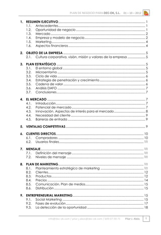 PLAN DE NEGOCIO PARA DEC-OK, S.L.

01 – 10 – 2012

1. RESUMEN EJECUTIVO ....................................................................................................... 1
1.1. Antecedentes....................................................................................................... 1
1.2. Oportunidad de negocio .................................................................................. 1
1.3. Mercado ................................................................................................................ 2
1.4. Empresa y modelo de negocio ........................................................................ 2
1.5. Marketing ............................................................................................................... 4
1.6. Aspectos financieros ........................................................................................... 4
2. OBJETO DE LA EMPRESA ................................................................................................. 5
2.1. Cultura corporativa, visión, misión y valores de la empresa ..................... 5
3. PLAN ESTRATÉGICO ......................................................................................................... 5
3.1. El entorno global .................................................................................................. 5
3.2. Microentorno ........................................................................................................ 5
3.3. Ciclo de vida ........................................................................................................ 6
3.4. Estrategia de penetración y crecimiento ...................................................... 6
3.5. Cadena de valor ................................................................................................. 6
3.6. Análisis DAFO ........................................................................................................ 7
3.7. Conclusiones ......................................................................................................... 7
4. EL MERCADO .................................................................................................................... 7
4.1. Introducción .......................................................................................................... 7
4.2. Potencial de mercado ....................................................................................... 7
4.3. Innovación. Aspectos de interés para el mercado ..................................... 8
4.4. Necesidad del cliente ........................................................................................ 9
4.5. Barreras de entrada ............................................................................................ 9
5. VENTAJAS COMPETITIVAS .............................................................................................. 9
6. CLIENTES DIRECTOS........................................................................................................ 10
6.1. Compradores ..................................................................................................... 10
6.2. Usuarios finales .................................................................................................... 11
7. MENSAJE .......................................................................................................................... 11
7.1. Definición del mensaje ..................................................................................... 11
7.2. Niveles de mensaje ........................................................................................... 11
8. PLAN DE MARKETING..................................................................................................... 11
8.1. Planteamiento estratégico de marketing ................................................... 11
8.2. Clientes................................................................................................................. 12
8.3. Productos ............................................................................................................. 12
8.4. Precios .................................................................................................................. 14
8.5. Comunicación. Plan de medios..................................................................... 15
8.6. Distribución .......................................................................................................... 15
9. ENTREPRENEURIAL MARKETING .................................................................................... 15
9.1. Social Marketing ................................................................................................ 15
9.2. Fases de evolución ............................................................................................ 17
9.3. La detección de la oportunidad ................................................................... 18

info@dec-ok.com / pilar.j.abos@dec-ok.com / 609 07 09 75

Pilar J. Abós

0

 
