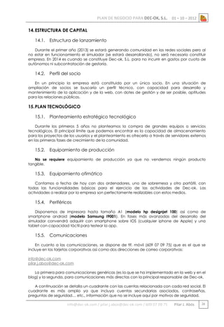 PLAN DE NEGOCIO PARA DEC-OK, S.L.

01 – 10 – 2012

14. ESTRUCTURA DE CAPITAL
14.1.

Estructura de lanzamiento

Durante el primer año (2013) se estará generando comunidad en las redes sociales pero al
no estar en funcionamiento el simulador (se estará desarrollando), no será necesario constituir
empresa. En 2014 es cuando se constituye Dec-ok, S.L. para no incurrir en gastos por cuota de
autónomos ni subcontratación de gestoría.

14.2.

Perfil del socio

En un principio la empresa está constituida por un único socio. En una situación de
ampliación de socios se buscaría un perfil técnico, con capacidad para desarrollo y
mantenimiento de la aplicación y de la web, con dotes de gestión y de ser posible, aptitudes
para las relaciones públicas.

15. PLAN TECNOLÓGICO
15.1.

Planteamiento estratégico tecnológico

Durante los primeros 5 años no planteamos la compra de grandes equipos o servicios
tecnológicos. El principal límite que podemos encontrar es la capacidad de almacenamiento
para los proyectos de los usuarios y el planteamiento es ofrecerlo a través de servidores externos
en las primeras fases de crecimiento de la comunidad.

15.2.

Equipamiento de producción

No se requiere equipamiento de producción ya que no vendemos ningún producto
tangible.

15.3.

Equipamiento ofimático

Contamos a fecha de hoy con dos ordenadores, uno de sobremesa y otro portátil, con
todas las funcionalidades básicas para el ejercicio de las actividades de Dec-ok. Las
actividades a realizar por la empresa son perfectamente realizables con estos medios.

15.4.

Periféricos

Disponemos de impresora hasta tamaño A1 (modelo hp designjet 100) así como de
smartphone android (modelo Samsung I9001). En fases más avanzadas del desarrollo del
simulador convendrá adquirir con smartphone sobre IOS (cualquier iphone de Apple) y una
tablet con capacidad táctil para testear la app.

15.5.

Comunicaciones

En cuanto a las comunicaciones, se dispone de tlf. móvil (609 07 09 75) que es el que se
incluye en las tarjetas corporativas así como dos direcciones de correo corporativas:
info@dec-ok.com
pilar.j.abos@dec-ok.com
La primera para comunicaciones genéricas (es la que se ha implementado en la web y en el
blog) y la segunda, para comunicaciones más directas con la principal responsable de Dec-ok.
A continuación se detalla un cuadrante con las cuentas relacionada con cada red social. El
cuadrante es más amplio ya que incluya cuentas secundarias asociadas, contraseñas,
preguntas de seguridad… etc., información que no se incluye aquí por motivos de seguridad.

info@dec-ok.com / pilar.j.abos@dec-ok.com / 609 07 09 75

Pilar J. Abós

26

 
