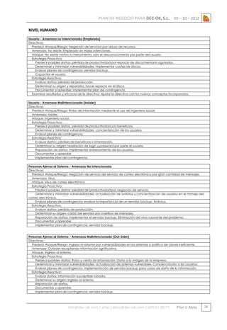 PLAN DE NEGOCIO PARA DEC-OK, S.L.

01 – 10 – 2012

NIVEL HUMANO
Usuario - Amenaza no Intencionada (Empleado)
Directivas:
Predecir Ataque/Riesgo: Negación de servicios por abuso de recursos.
Amenaza: No existe. Empleado sin malas intenciones.
Ataque: No existe motivo ni herramienta, solo el desconocimiento por parte del usuario.
Estrategia Proactiva:
Predecir posibles daños: pérdida de productividad por espacio de disco/memoria agotados.
Determinar y minimizar vulnerabilidades: implementar cuotas de discos.
Evaluar planes de contingencia: servidor backup.
Capacitar el usuario.
Estrategia Reactiva:
Evaluar daños: pérdida de producción.
Determinar su origen y repararlos: hacer espacio en el disco.
Documentar y aprender: implementar plan de contingencia.
Examinar resultados y eficacia de la directiva: Ajustar la directiva con los nuevos conceptos incorporados.
Usuario - Amenaza Malintencionada (Insider)
Directivas:
Predecir Ataque/Riesgo: Robo de información mediante el uso de ingeniería social.
Amenaza: Insider.
Ataque: Ingeniería social.
Estrategia Proactiva:
Predecir posibles daños: pérdida de productividad y/o beneficios.
Determinar y minimizar vulnerabilidades: concientización de los usuarios.
Evaluar planes de contingencia.
Estrategia Reactiva:
Evaluar daños: pérdida de beneficios e información.
Determinar su origen: revelación de login y password por parte el usuario.
Reparación de daños: implementar entrenamiento de los usuarios.
Documentar y aprender.
Implementar plan de contingencia.
Personas Ajenas al Sistema - Amenaza No Intencionada
Directivas:
Predecir Ataque/Riesgo: Negación de servicio del servidor de correo electrónico por gran cantidad de mensajes
Amenaza: Virus.
Ataque: Virus de correo electrónico.
Estrategia Proactiva:
Predecir posibles daños: pérdida de productividad por negación de servicio.
Determinar y minimizar vulnerabilidades: actualización de antivirus y concientización de usuarios en el manejo del
correo electrónico.
Evaluar planes de contingencia: evaluar la importancia de un servidor backup. Antivirus.
Estrategia Reactiva:
Evaluar daños: pérdida de producción.
Determinar su origen: caída del servidor por overflow de mensajes.
Reparación de daños: implementar el servidor backup. Eliminación del virus causante del problema.
Documentar y aprender.
Implementar plan de contingencia: servidor backup.

Personas Ajenas al Sistema - Amenaza Malintencionada (Out-Sider)
Directivas:
Predecir Ataque/Riesgo: Ingreso al sistema por vulnerabilidades en los sistemas o política de claves ineficiente.
Amenaza: Outsider recopilando información significativa.
Ataque: Ingreso al sistema.
Estrategia Proactiva:
Predecir posibles daños: Robo y venta de información. Daño a la imágen de la empresa.
Determinar y minimizar vulnerabilidades: actualización de sistemas vulnerables. Concienciación a los usuarios.
Evaluar planes de contingencia: implementación de servidor backup para casos de daño de la información.
Estrategia Reactiva:
Evaluar daños: información susceptible robada.
Determinar su origen: ingreso al sistema.
Reparación de daños.
Documentar y aprender.
Implementar plan de contingencia: servidor backup.

info@dec-ok.com / pilar.j.abos@dec-ok.com / 609 07 09 75

Pilar J. Abós

28

 