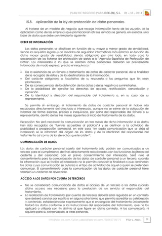 PLAN DE NEGOCIO PARA DEC-OK, S.L.
15.8.

01 – 10 – 2012

Aplicación de la ley de protección de datos personales

Al tratarse de un modelo de negocio que recoge información tanto de los usuarios de la
aplicación como de las empresas que promocionan ahí sus servicios se genera, en esencia, una
base de datos que debe contemplar lo siguiente:
DEBER DE INFORMACIÓN
Los datos personales se clasifican en función de su mayor o menor grado de sensibilidad,
siendo los requisitos legales y de medidas de seguridad informáticas más estrictos en función de
dicho mayor grado de sensibilidad, siendo obligatorio por otro lado, en todo caso la
declaración de los ficheros de protección de datos a la "Agencia Española de Protección de
Datos". Los interesados a los que se soliciten datos personales deberán ser previamente
informados de modo expreso, preciso e inequívoco:






De la existencia de un fichero o tratamiento de datos de carácter personal, de la finalidad
de la recogida de éstos y de los destinatarios de la información.
Del carácter obligatorio o facultativo de su respuesta a las preguntas que les sean
planteadas.
De las consecuencias de la obtención de los datos o de la negativa a suministrarlos.
De la posibilidad de ejercitar los derechos de acceso, rectificación, cancelación y
oposición.
De la identidad y dirección del responsable del tratamiento o, en su caso, de su
representante.

Se permite sin embargo, el tratamiento de datos de carácter personal sin haber sido
recabados directamente del afectado o interesado, aunque no se exime de la obligación de
informar de forma expresa, precisa e inequívoca, por parte del responsable del fichero o su
representante, dentro de los tres meses siguientes al inicio del tratamiento de los datos.
Excepción: No será necesaria la comunicación en tres meses de dicha información si los datos
han sido recogidos de "fuentes accesibles al público",4 y se destinan a la actividad de
publicidad o prospección comercial, en este caso "en cada comunicación que se dirija al
interesado se le informará del origen de los datos y de la identidad del responsable del
tratamiento así como de los derechos que le asisten".
COMUNICACIÓN DE DATOS
Los datos de carácter personal objeto del tratamiento sólo podrán ser comunicados a un
tercero para el cumplimiento de fines directamente relacionados con las funciones legítimas del
cedente y del cesionario con el previo consentimiento del interesado. Será nulo el
consentimiento para la comunicación de los datos de carácter personal a un tercero, cuando
la información que se facilite al interesado no le permita conocer la finalidad a que destinarán
los datos cuya comunicación se autoriza o el tipo de actividad de aquel a quien se pretenden
comunicar. El consentimiento para la comunicación de los datos de carácter personal tiene
también un carácter de revocable.
ACCESO A LOS DATOS POR CUENTA DE TERCEROS



No se considerará comunicación de datos el acceso de un tercero a los datos cuando
dicho acceso sea necesario para la prestación de un servicio al responsable del
tratamiento.
La realización de tratamientos por cuenta de terceros deberá estar regulada en un contrato
que deberá constar por escrito o en alguna otra forma que permita acreditar su celebración
y contenido, estableciéndose expresamente que el encargado del tratamiento únicamente
tratará los datos conforme a las instrucciones del responsable del tratamiento, que no los
aplicará o utilizará con fin distinto al que figure en dicho contrato, ni los comunicará, ni
siquiera para su conservación, a otras personas.

info@dec-ok.com / pilar.j.abos@dec-ok.com / 609 07 09 75

Pilar J. Abós

29

 