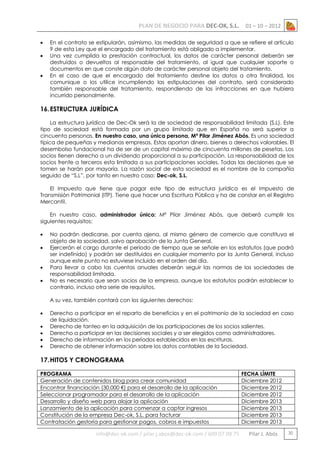 PLAN DE NEGOCIO PARA DEC-OK, S.L.




01 – 10 – 2012

En el contrato se estipularán, asimismo, las medidas de seguridad a que se refiere el artículo
9 de esta Ley que el encargado del tratamiento está obligado a implementar.
Una vez cumplida la prestación contractual, los datos de carácter personal deberán ser
destruidos o devueltos al responsable del tratamiento, al igual que cualquier soporte o
documentos en que conste algún dato de carácter personal objeto del tratamiento.
En el caso de que el encargado del tratamiento destine los datos a otra finalidad, los
comunique o los utilice incumpliendo las estipulaciones del contrato, será considerado
también responsable del tratamiento, respondiendo de las infracciones en que hubiera
incurrido personalmente.

16. ESTRUCTURA JURÍDICA
La estructura jurídica de Dec-Ok será la de sociedad de responsabilidad limitada (S.L). Este
tipo de sociedad está formada por un grupo limitado que en España no será superior a
cincuenta personas. En nuestro caso, una única persona, Mª Pilar Jiménez Abós. Es una sociedad
típica de pequeñas y medianas empresas. Estas aportan dinero, bienes o derechos valorables. El
desembolso fundacional ha de ser de un capital máximo de cincuenta millones de pesetas. Los
socios tienen derecho a un dividendo proporcional a su participación. La responsabilidad de los
socios frente a terceros esta limitada a sus participaciones sociales. Todas las decisiones que se
tomen se harán por mayoría. La razón social de esta sociedad es el nombre de la compañía
seguido de “S.L”, por tanto en nuestro caso: Dec-ok, S.L.
El Impuesto que tiene que pagar este tipo de estructura jurídica es el Impuesto de
Transmisión Patrimonial (ITP). Tiene que hacer una Escritura Pública y ha de constar en el Registro
Mercantil.
En nuestro caso, administrador único: Mª Pilar Jiménez Abós, que deberá cumplir los
siguientes requisitos:





No podrán dedicarse, por cuenta ajena, al mismo género de comercio que constituya el
objeto de la sociedad, salvo aprobación de la Junta General.
Ejercerán el cargo durante el período de tiempo que se señale en los estatutos (que podrá
ser indefinido) y podrán ser destituidos en cualquier momento por la Junta General, incluso
aunque este punto no estuviese incluido en el orden del día.
Para llevar a cabo las cuentas anuales deberán seguir las normas de las sociedades de
responsabilidad limitada.
No es necesario que sean socios de la empresa, aunque los estatutos podrán establecer lo
contrario, incluso otra serie de requisitos.
A su vez, también contará con los siguientes derechos:







Derecho a participar en el reparto de beneficios y en el patrimonio de la sociedad en caso
de liquidación.
Derecho de tanteo en la adquisición de las participaciones de los socios salientes.
Derecho a participar en las decisiones sociales y a ser elegidos como administradores.
Derecho de información en los períodos establecidos en las escrituras.
Derecho de obtener información sobre los datos contables de la Sociedad.

17. HITOS Y CRONOGRAMA
PROGRAMA
Generación de contenidos blog para crear comunidad
Encontrar financiación (30.000 €) para el desarrollo de la aplicación
Seleccionar programador para el desarrollo de la aplicación
Desarrollo y diseño web para alojar la aplicación
Lanzamiento de la aplicación para comenzar a captar ingresos
Constitución de la empresa Dec-ok, S.L. para facturar
Contratación gestoría para gestionar pagos, cobros e impuestos

info@dec-ok.com / pilar.j.abos@dec-ok.com / 609 07 09 75

FECHA LÍMITE
Diciembre 2012
Diciembre 2012
Diciembre 2012
Diciembre 2013
Diciembre 2013
Diciembre 2013
Diciembre 2013

Pilar J. Abós

30

 