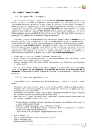 PLAN DE NEGOCIO PARA DEC-OK, S.L.

01 – 10 – 2012

18. RESUMEN Y CONCLUSIONES
18.1.

La oportunidad de negocio

La oportunidad de negocio reside en el modelo de plataforma multilateral, en el que se
reúnen dos grupos (usuarios y empresas) interdependientes. Esta plataforma actúa como
intermediario para crear valor entre ambos grupos. El periódico gratuito atraerá publicidad si
dispone de lectores suficientes y a su vez, tendrá lectores suficientes si ofrece un contenido
interesante. El simulador Dec-ok ofrece la herramienta gratuita para captar usuarios al otro lado
de la plataforma que son los que subvencionan precisamente la aplicación. Los productos
gratuitos siempre han sido una propuesta de valor atractiva. Cualquier vendedor o economista
podría confirmar que la demanda que se genera con un precio de cero es muy superior a la
generada con un precio de un céntimo o cualquier otro precio.
Las ofertas gratuitas han eclosionado en los últimos años, especialmente en internet. Algunos
patrones gratuitos conocidos como en el caso de la publicidad en plataformas multilaterales y
el patrón freemium, que consiste en proporcionar servicios básicos de forma gratuita y cobrar
una cuota por los servicios Premium han ganado terreno con el aumento de la digitalización de
los productos y servicios ofrecidos a través de internet. Los modelos de negocio que presentan
el patrón de plataforma multilateral cuentan con dos o más segmentos de mercado con una
propuesta de valor distinta y una fuente de ingresos asociada. Además, un segmento de
mercado no puede existir sin los demás. Dec-ok crea valor en tres áreas principales:




Atrae a grupos de usuarios (es decir, segmentos de mercado)
Pone en contacto diferentes segmentos de mercado (empresas de mobiliario con parejas
que acaban de comprar un piso, por ejemplo)
Reduce los costes mediante la gestión de las transacciones en la plataforma (cuenta usuario
y cartera cliente)

El recurso clave de este patrón de modelo de negocio es la aplicación. Las tres actividades
clave son la gestión de la plataforma, la prestación de servicios y la promoción de la
plataforma. Los principales costes de este patrón proceden del mantenimiento y desarrollo de la
plataforma.

18.2.

Conclusiones y próximos pasos

Los siguientes pasos a seguir obtenidos del DAFO plantean la estrategia a seguir a partir de
ahora:




Presentar el plan de negocio en grupos como AJE (Asociación de Jóvenes Empresarios de
Madrid), Womenalia (Red social para emprendedoras) y la Red Innova (Concurso para
proyectos con base en internet).
Potenciar la idea de “do it yourself” a través de los canales propios como el blog, la fanpage
de Facebook, el canal de youtube y la cuenta de Twitter.
Desarrollar un documento de requisitos de la aplicación que explique claramente cuáles son
los objetivos que debe cumplir el simulador:
o Enfocar el juego gratuito a mujeres, separados, divorciados con necesidad de decorar su
vivienda de forma económica.
o Plantear una app descargable para smartphones y tablets.
o Combinar los flujos de trabajo en 3D con enfoques de gamificación para que la tarea de
dibujar la vivienda sea algo entretenido.
o Dar la opción en el catálogo de elegir por precio más barato.






Buscar financiación.
Buscar programador con ese documento de requisitos.
Buscar diseñador web.
Buscar asesoría/gestoría.

info@dec-ok.com / pilar.j.abos@dec-ok.com / 609 07 09 75

Pilar J. Abós

31

 