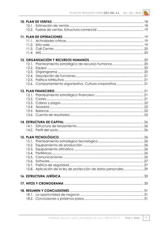 PLAN DE NEGOCIO PARA DEC-OK, S.L.

01 – 10 – 2012

10. PLAN DE VENTAS ............................................................................................................ 18
10.1. Estimación de ventas ........................................................................................ 18
10.2. Fuerza de ventas. Estructura comercial ....................................................... 19
11. PLAN DE OPERACIONES ................................................................................................ 19
11.1. Actividades críticas ........................................................................................... 19
11.2. Sitio web ............................................................................................................... 19
11.3. Call Center .......................................................................................................... 20
11.4. MIS ......................................................................................................................... 20
12. ORGANIZACIÓN Y RECURSOS HUMANOS ................................................................ 20
12.1. Planteamiento estratégico de recursos humanos ..................................... 20
12.2. Equipo .................................................................................................................. 20
12.3. Organigrama ...................................................................................................... 20
12.4. Descripción de funciones ................................................................................ 21
12.5. Política retributiva .............................................................................................. 21
12.6. Comportamiento organizativo. Cultura corporativa ................................ 21
13. PLAN FINANCIERO ......................................................................................................... 21
13.1. Planteamiento estratégico financiero .......................................................... 21
13.2. Costes ................................................................................................................... 21
13.3. Cobros y pagos .................................................................................................. 22
13.4. Tesorería ............................................................................................................... 22
13.5. Balance ................................................................................................................ 22
13.6. Cuenta de resultados ....................................................................................... 22
14. ESTRUCTURA DE CAPITAL .............................................................................................. 26
14.1. Estructura de lanzamiento ............................................................................... 26
14.2. Perfil del socio ..................................................................................................... 26
15. PLAN TECNOLÓGICO .................................................................................................... 26
15.1. Planteamiento estratégico tecnológico ...................................................... 26
15.2. Equipamiento de producción ........................................................................ 26
15.3. Equipamiento ofimático .................................................................................. 26
15.4. Periféricos............................................................................................................. 26
15.5. Comunicaciones ............................................................................................... 26
15.6. Software ............................................................................................................... 27
15.7. Política de seguridad ........................................................................................ 27
15.8. Aplicación de la ley de protección de datos personales ....................... 29
16. ESTRUCTURA JURÍDICA .................................................................................................. 30
17. HITOS Y CRONOGRAMA .............................................................................................. 30
18. RESUMEN Y CONCLUSIONES ........................................................................................ 31
18.1. La oportunidad de negocio ........................................................................... 31
18.2. Conclusiones y próximos pasos ...................................................................... 31

info@dec-ok.com / pilar.j.abos@dec-ok.com / 609 07 09 75

Pilar J. Abós

0

 