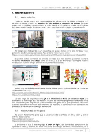 PLAN DE NEGOCIO PARA DEC-OK, S.L.

30 – 09 – 2012

1. RESUMEN EJECUTIVO
1.1.

Antecedentes

Cada día vemos cómo van desarrollándose las plataformas dedicadas a ofrecer una
experiencia virtual basada en modelos 3D, foto realismo y mapeado de imagen. Tenemos
simuladores para geolocalización como el Street View y el Google Earth ambos de Google en
los cuales podemos viajar sin movernos de casa a prácticamente cualquier lugar del mundo:

Ya Google está trabajando en un proyecto para que podamos entrar a las tiendas y verlas
por dentro desde nuestra propia casa. Algo similar a visitar museos online:
http://www.hoyesarte.com/museos-de-arte/al-dia/11994-cuatro-nuevos-museos-virtuales.html
Es posible incluso combinar las prendas de ropa que nos estamos pensando comprar
mediante simuladores Stick Stack como el de H&M o el de Pronovias y compartir nuestros
modelos con nuestros amigos a través de las plataformas sociales.

Incluso hay simuladores de ambiente donde puedes probar combinaciones de colores en
un dormitorio o un baño:
http://icipaints.com/colourtools/es_AR/mousepainter/loader.htm?
http://www.colorin.com/simulador/
La idea surge de preguntas como: ¿Y si el interiorismo no fuera un servicio de lujo? ¿Y si
acercamos la tecnología 3D y los modelos virtuales de carísimos programas informáticos ahora
sólo disponibles para arquitectos y decoradores a la gente de a pie que busca ver cómo
quedaría ese sofá de Ikea con esa estantería de Hábitat y la combinación de colores en las
paredes que ha visto en un catálogo de Titanlux?

1.2.

Oportunidad de negocio

Ya existen herramientas para que el usuario pueda levantarse en 3D su salón y probar
distintas decoraciones:
http://es.floorplanner.com/
http://mydeco.com/rooms/austin/
El problema es que o son de pago, o están en inglés, son demasiado complicadas de
aprender a utilizar, y además, no están vinculadas a catálogos de firmas y marcas reales por lo

info@dec-ok.com / pilar.j.abos@dec-ok.com / 609 07 09 75

Pilar J. Abós

1

 
