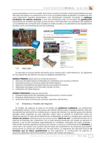 PLAN DE NEGOCIO PARA DEC-OK, S.L.

30 – 09 – 2012

que los resultados no son muy reales. Ikea tiene su propio simulador, el principal problema es que
sólo está vinculado a sus productos con lo cual, no puedes probar acabados o muebles de otra
casa fabricante. Nosotros proponemos una herramienta simulador vinculado a catálogos
simultáneos de distintas empresas y que sea entretenida bajo el concepto de gamificación
basándonos en modelos de juegos como Los Sims o Farmville pero con resultados foto realísticos
y la posibilidad de compartir esos modelos en redes sociales y en plataformas de alquiler/venta
de pisos como una herramienta más de marketing.

1.3.

Mercado

El mercado se incluye dentro del sector de la construcción y del interiorismo. Los siguientes
son los segmentos de clientes a los que va dirigida la plataforma:
MODELO FREEMIUN: gratis salvo el contenido premium
 Personas de habla hispana interesadas en interiorismo con acceso a internet
 Pequeñas pymes con local en países de habla hispana
 Agencias inmobiliarias de habla hispana anunciadas en internet
 Seguidores de juegos como farmville, cityville, los sims…
 Interioristas de habla hispana
MODELO PUBLICIDAD: pago por promoción
 Empresas fabricantes de materiales para decoración a nivel mundial
 Empresas distribuidoras a nivel mundial
 Autónomos de la construcción: pintores, ebanistas, electricistas…

1.4.

Empresa y modelo de negocio

El modelo de negocio se basa en el patrón de plataforma multilateral. Las plataformas
multilaterales reúnen a dos o más grupos de clientes distintos pero interdependientes. Este tipo
de plataformas solamente son valiosas para un grupo de clientes si los demás grupos de clientes
también están presentes ya que permiten crean valor al permitir la interacción entre los
diferentes grupos. El valor de las plataformas multilaterales aumente a medida que aumente el
número de usuarios, fenómeno que se conoce como “efecto de red”. La plataforma Dec-ok se
basa en el mercado del interiorismo. Por un lado tenemos personas con interés en decorar un
espacio y por el otro empresas especializadas en mobiliario, acabados de suelos, paredes…
Para atraer al primer segmento optamos por ofrecer un servicio, la herramienta del simulador, a
coste cero y así captar a los usuarios del otro lado de la plataforma, las empresas que podrán
promocionar sus productos virtuales ahí. De esta forma, un segmento de mercado financia el
simulador que se ofrece gratuitamente al otro segmento. A continuación se adjunta un
esquema explicativo del funcionamiento: el lienzo del modelo de negocio.

info@dec-ok.com / pilar.j.abos@dec-ok.com / 609 07 09 75

Pilar J. Abós

2

 