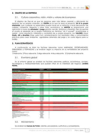 PLAN DE NEGOCIO PARA DEC-OK, S.L.

01 – 10 – 2012

2. OBJETO DE LA EMPRESA
2.1.

Cultura corporativa, visión, misión y valores de la empresa

El objetivo de Dec-ok es que las personas sean más felices creando y disfrutando los
espacios de sus propias viviendas. La VISIÓN en la que se basa el proyecto: Sé tú tu propio
interiorista, que cualquier no especialista pueda hacer en su estancia o local decoración de
calidad, coherente, elegante y sobre todo, económica. La MISIÓN es proporcionar una
aplicación a modo de simulador o juego gratuito, sencillo, dinámico y divertido. Dec-ok permite
al usuario el desarrollo de su propio interiorismo en términos “do it yourself”, enseñándole a
operar como arquitecto, interiorista y contratista de su propio proyecto. Los VALORES clave:
Gratis, útil y divertido (Free useful fun), entretenimiento con resultados útiles y conocimientos
prácticos para crear ambientes agradables obtenidos del juego y sin coste alguno para su
bolsillo.

3. PLAN ESTRATÉGICO
A continuación se listan los factores relevantes como AMENAZAS, OPORTUNIDADES,
DEBILIDADES o FORTALEZAS y se evalúan según su impacto en la rentabilidad del proyecto
como:
1-Irrelevante 2-Poco relevante 3-Algo relevante 4-Muy relevante 5-Totalmente relevante

3.1.

El entorno global

En el entorno global se analizan los factores relevantes políticos, económicos, sociales,
tecnólogicos y medioambientales que pueden influir en la viabilidad del negocio (análisis
PESTM).

3.2.

Microentorno

Se analizan las fuerzas de Porter: clientes, proveedores, sustitutivos y competidores.

info@dec-ok.com / pilar.j.abos@dec-ok.com / 609 07 09 75

Pilar J. Abós

5

 