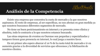 Análisis de la Competencia
Existe una empresa que concentra la cuota de mercado a la que nosotros
aspiramos. El resto de empresas, al ser específicas, no nos afectan en gran medida ya
que nosotros buscamos diferentes segmentos de mercado.
No tiene un buen posicionamiento en internet y se presenta como clásica y
obsoleta, todo lo contrario a lo que nosotros estamos buscando.
Las otras empresas de eventos en Ourense son pequeñas y especializadas y
tampoco tienen gran presencia en internet, lo cual juega a nuestro favor.
En mi primer año espero abarcar el 10 % de la cuota total de mercado e ir en
aumento gracias a la diversidad de servicios que ofrecemos y la fidelización de
nuestros clientes.

 