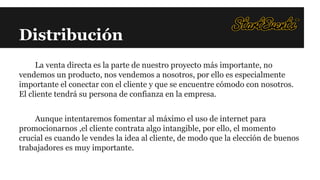 Distribución
La venta directa es la parte de nuestro proyecto más importante, no
vendemos un producto, nos vendemos a nosotros, por ello es especialmente
importante el conectar con el cliente y que se encuentre cómodo con nosotros.
El cliente tendrá su persona de confianza en la empresa.
Aunque intentaremos fomentar al máximo el uso de internet para
promocionarnos ,el cliente contrata algo intangible, por ello, el momento
crucial es cuando le vendes la idea al cliente, de modo que la elección de buenos
trabajadores es muy importante.

 