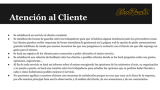 Atención al Cliente
●
●

●
●
●

●

Se establecerá un servicio al cliente constante.
Se establecerán turnos de guardia entre los trabajadores para que si hubiera alguna incidencia tanto los proveedores como
los clientes puedan recibir respuesta de forma inmediata.Se gestionará en la página web la opción de pedir asesoramiento
gratuito telefónico de modo que seamos nosostros los que nos pongamos en contacto con el cliente sin que ello suponga un
gasto para el mismo.
Se hará un registro de los clientes para conocerlos y poder ofrecerles el mejor servicio.
Se establecerá una relación de feedback entre los clientes o posibles clientes donde se les hará preguntas sobre sus gustos,
opiniones, sugerencias...
Al fin de cada servicio se hará un informe sobre el mismo recogiendo las opiniones de los asistentes al acto, su organización
y su puesta a punto, se hará una reunión entre los trabajadores para estudiar las opciones que se podrían haber llevado a
cabo o cómo hubiéramos podido mejorar el servicio.
No queremos agobiar a nuestros clientes con encuestas de satisfacción porque no creo que vaya en la línea de la empresa,
por ello nuestra principal baza será la observación y el análisis del cliente, de sus sensaciones y de sus comentarios.

 