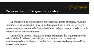 Prevención de Riesgos Laborales

La prevención de riesgos laborales será llevada por la dirección, yo, como
estudiante de ciclo superior estoy capacitada para llevar a cabo esa labor, y al
ser una empresa de menos de diez trabajadores, es legal que un trabajador de la
empresa desempeñe esa función.
Las medidas preventivas a tomar tienen dos rasgos, las ergonómicas y las
psicosociales, lo primero y más importante será informar a nuestros
trabajadores sobre los riesgos laborales de su puesto de trabajo y las medidas
preventivas a tomar.

 