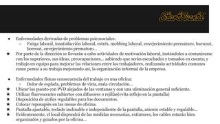 ●
★

●
★
★
★
★
★
★

Enfermedades derivadas de problemas psicosociales:
○ Fatiga laboral, insatisfacción laboral, estrés, mobbing laboral, envejecimiento prematuro, burnout,
boreout, envejecimiento prematuro...
Por parte de la dirección se llevarán a cabo actividades de motivación laboral, instándoles a comunicarse
con los superiores, sus ideas, preocupaciones... sabiendo que serán escuchados y tomados en cuenta; y
trabajo en equipo para mejorar las relaciones entre los trabajadores, realizando actividades comunes
como pemio a su trabajo mejorando así, la organización informal de la empresa.
Enfermedades físicas consecuencia del trabajo en una oficina:
○ Dolor de esplada, problemas de vista, mala circulación...
Ubicar los puesto con PVD alejados de las ventanas y con una uliminación general suficiente.
Utilizar fluerescentes cubiertos con difusores o rejillas(evita reflejo en la pantalla)
Disposición de atriles regulables para los documentos.
Colocar reposapiés en las mesas de oficina.
Pantalla ajustable, teclado inclinable e independiente de la pantalla, asiento estable y regulable...
Evidentemente, el local dispondrá de las medidas necesarias, extintores, los cables estarán bien
organizados y guiados por la oficina...

 