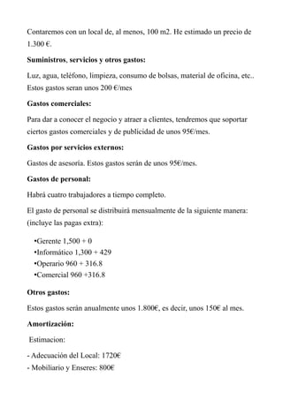 Contaremos con un local de, al menos, 100 m2. He estimado un precio de
1.300 €.
Suministros, servicios y otros gastos:
Luz, agua, teléfono, limpieza, consumo de bolsas, material de oficina, etc..
Estos gastos seran unos 200 €/mes
Gastos comerciales:
Para dar a conocer el negocio y atraer a clientes, tendremos que soportar
ciertos gastos comerciales y de publicidad de unos 95€/mes.
Gastos por servicios externos:
Gastos de asesoría. Estos gastos serán de unos 95€/mes.
Gastos de personal:
Habrá cuatro trabajadores a tiempo completo.
El gasto de personal se distribuirá mensualmente de la siguiente manera:
(incluye las pagas extra):
•Gerente 1,500 + 0
•Informático 1,300 + 429
•Operario 960 + 316.8
•Comercial 960 +316.8
Otros gastos:
Estos gastos serán anualmente unos 1.800€, es decir, unos 150€ al mes.
Amortización:
Estimacion:
- Adecuación del Local: 1720€
- Mobiliario y Enseres: 800€
 