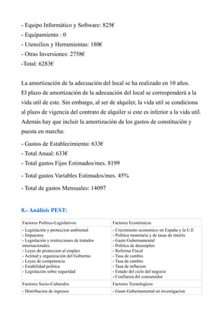 - Equipo Informático y Software: 825€
- Equipamiento : 0
- Utensilios y Herramientas: 180€
- Otras Inversiones: 2758€
-Total: 6283€
La amortización de la adecuación del local se ha realizado en 10 años.
El plazo de amortización de la adecuación del local se corresponderá a la
vida util de este. Sin embargo, al ser de alquiler, la vida util se condiciona
al plazo de vigencia del contrato de alquiler si este es inferior a la vida util.
Además hay que incluir la amortización de los gastos de constitución y
puesta en marcha:
- Gastos de Establecimiento: 633€
- Total Anual: 633€
- Total gastos Fijos Estimados/mes. 8199
- Total gastos Variables Estimados/mes. 45%
- Total de gastos Mensuales: 14097
8.- Análisis PEST:
Factores Político-Legislativos Factores Económicos
- Legislación y proteccion ambiental
- Impuestos
- Legislación y restricciones de tratados
internacionales
- Leyes de proteccion al empleo
- Actitud y organización del Gobierno
- Leyes de competencia
- Estabilidad politica
- Legislación sobre seguridad
- Crecimiento economico en España y la U.E
- Politica monetaria y de tasas de interés
- Gasto Gubernamental
- Politica de desempleo
- Reforma Fiscal
- Tasa de cambio
- Tasa de cambio
- Tasa de inflacion
- Estado del ciclo del negocio
- Confianza del consumidor
Factores Socio-Culturales Factores Tecnologicos
- Distribucion de ingresos - Gasto Gubernamental en investigacion
 