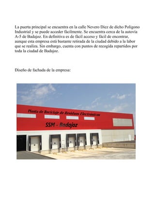 La puerta principal se encuentra en la calle Nevero Diez de dicho Poligono
Industrial y se puede acceder fácilmente. Se encuentra cerca de la autovía
A-5 de Badajoz. En definitiva es de fácil acceso y fácil de encontrar,
aunque esta empresa está bastante retirada de la ciudad debido a la labor
que se realiza. Sin embargo, cuenta con puntos de recogida repartidos por
toda la ciudad de Badajoz.
Diseño de fachada de la empresa:
 