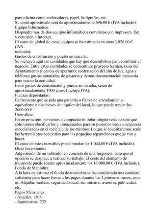 para oficina como archivadores, papel, bolígrafos, etc.
Su coste aproximado será de aproximadamente 696,00 € (IVA incluido).
Equipo Informático:
Dispondremos de dos equipos informáticos completos con impresora, fax
y conexión a Internet.
El coste de global de estos equipos se ha estimado en unos 3.828,00 €
(IVA
incluido).
Gastos de constitución y puesta en marcha:
Se incluyen aquí las cantidades que hay que desembolsar para constituir el
negocio. Entre estas cantidades se encuentran: proyecto técnico, tasas del
Ayuntamiento (licencia de apertura); contratación del alta de luz, agua y
teléfono; gastos notariales, de gestoría y demás documentación necesaria
para iniciar la actividad.
Estos gastos de constitución y puesta en marcha, serán de
aproximadamente 1900 euros (incluye IVA).
Fianzas depositadas:
Es frecuente que se pida una garantía o fianza de arrendamiento
equivalente a dos meses de alquiler del local, lo que puede rondar los
2600,00 € .
Utensilios:
En un principio, no vamos a compactar ni tratar ningún residuo sino que
sólo vamos clasificarlos y almacenarlos para su posterior venta a empresas
especializadas en el reciclaje de los mismos. Lo que sí necesitaremos serán
las herramientas necesarias para las pequeñas reparaciones que se van a
hacer.
El coste de estos utensilios puede rondar los 1.044,00 € (IVA incluido).
Otras Inversiones:
Adquisición de un vehículo, en concreto de una furgoneta, para que el
operario se desplace a realizar su trabajo. El coste del elemento de
transporte puede rondar aproximadamente los 16.000,00 € (IVA incluido).
Fondo de Maniobra:
A la hora de estimar el fondo de maniobra se ha considerado una cantidad
suficiente para hacer frente a los pagos durante los 3 primeros meses, esto
es: Alquiler, sueldos, seguridad social, suministros, asesoría, publicidad,
etc.
Pagos Mensuales:
- Alquiler. 1508
- Suministros. 232
 