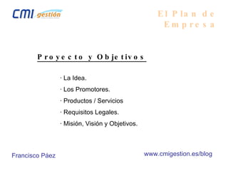 El Plan de Empresa Proyecto y Objetivos · La Idea. · Los Promotores. · Productos / Servicios · Requisitos Legales. · Misión, Visión y Objetivos. Francisco Páez www.cmigestion.es/blog 