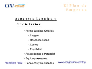 El Plan de Empresa Aspectos Legales y Societarios · Forma Jurídica. Criterios:   - Imagen   - Responsabilidad    - Costes   - Fiscalidad · Antecedentes o Potencial. · Equipo y Asesores. · Fortalezas y Debilidades. Francisco Páez www.cmigestion.es/blog 
