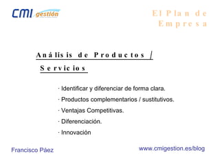 El Plan de Empresa Análisis de Productos / Servicios · Identificar y diferenciar de forma clara. · Productos complementarios / sustitutivos. · Ventajas Competitivas. · Diferenciación. · Innovación Francisco Páez www.cmigestion.es/blog 