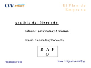 El Plan de Empresa Análisis del Mercado · Externo.  O portunidades y  A menazas. · Interno.  D ebilidades y  F ortalezas. D A F O Francisco Páez www.cmigestion.es/blog 