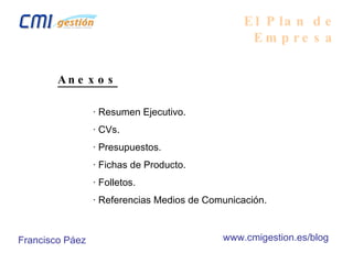 El Plan de Empresa Anexos · Resumen Ejecutivo. · CVs. · Presupuestos. · Fichas de Producto. · Folletos. · Referencias Medios de Comunicación. Francisco Páez www.cmigestion.es/blog 