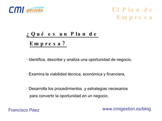 El Plan de Empresa ¿Qué es un Plan de Empresa? · Identifica, describe y analiza una oportunidad de negocio. · Examina la viabilidad técnica, económica y financiera. · Desarrolla los procedimientos  y estrategias necesarios para convertir la oportunidad en un negocio. Francisco Páez www.cmigestion.es/blog 