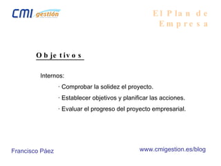 Objetivos Internos: · Comprobar la solidez el proyecto. · Establecer objetivos y planificar las acciones. · Evaluar el progreso del proyecto empresarial. El Plan de Empresa Francisco Páez www.cmigestion.es/blog 