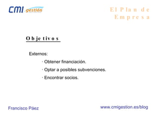 El Plan de Empresa Objetivos Externos: · Obtener financiación. · Optar a posibles subvenciones. · Encontrar socios. Francisco Páez www.cmigestion.es/blog 