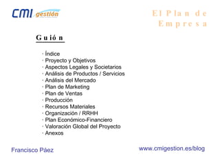 El Plan de Empresa Guión      · Índice      · Proyecto y Objetivos      · Aspectos Legales y Societarios      · Análisis de Productos / Servicios      · Análisis del Mercado      · Plan de Marketing      · Plan de Ventas      · Producción      · Recursos Materiales      · Organización / RRHH      · Plan Económico-Financiero      · Valoración Global del Proyecto      · Anexos Francisco Páez www.cmigestion.es/blog 