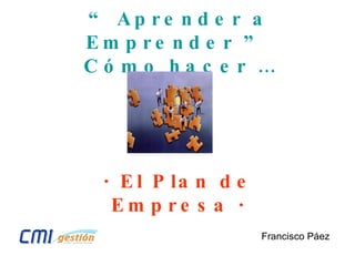 “  Aprender a Emprender ”  Cómo hacer … Francisco Páez · El Plan de Empresa · 