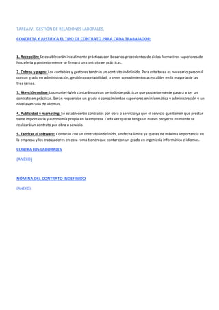 TAREA IV. GESTIÓN DE RELACIONES LABORALES.
CONCRETA Y JUSTIFICA EL TIPO DE CONTRATO PARA CADA TRABAJADOR:
1. Recepción: Se establecerán inicialmente prácticas con becarios procedentes de ciclos formativos superiores de
hostelería y posteriormente se firmará un contrato en prácticas.
2. Cobros y pagos: Los contables y gestores tendrán un contrato indefinido. Para esta tarea es necesario personal
con un grado en administración, gestión o contabilidad, o tener conocimientos aceptables en la mayoría de las
tres ramas.
3. Atención online: Los master-Web contarán con un periodo de prácticas que posteriormente pasará a ser un
contrato en prácticas. Serán requeridos un grado o conocimientos superiores en informática y administración y un
nivel avanzado de idiomas.
4. Publicidad y marketing: Se establecerán contratos por obra o servicio ya que el servicio que tienen que prestar
tiene importancia y autonomía propia en la empresa. Cada vez que se tenga un nuevo proyecto en mente se
realizará un contrato por obra o servicio.
5. Fabricar el software: Contarán con un contrato indefinido, sin fecha limite ya que es de máxima importancia en
la empresa y los trabajadores en esta rama tienen que contar con un grado en ingeniería informática e idiomas.
CONTRATOS LABORALES
(ANEXO)
NÓMINA DEL CONTRATO INDEFINIDO
(ANEXO)
 