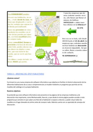 TAREA II – BRIEFING DEL SPOT PUBLICITARIO
¿Quienes somos?
Furninvent es una nueva empresa de software informático cuyo objetivo es facilitar al cliente la decoración de las
diferentes habitaciones de su casa o simplemente de un mueble mediante un programa que permite ver los
muebles del catálogo en tu propia habitación.
Nuestros objetivos
Se pretende que este software informático este presente en las páginas de las empresas mobiliarias y de
decoración más importante, como Merkamueble, Ikea etc, y que desde la mísma página puedan acceder a este
programa que consiste en que suban una foto de la habitación o espacio a decorar, y poder situar todos los
muebles en el lugar deseado vía online antes de comprar nada. Además cuenta con un apartado de consejos de
decoración.
 