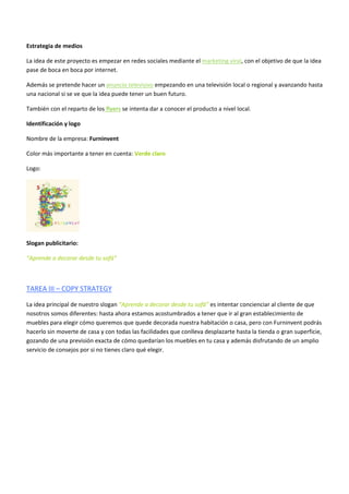 Estrategia de medios
La idea de este proyecto es empezar en redes sociales mediante el marketing viral, con el objetivo de que la idea
pase de boca en boca por internet.
Además se pretende hacer un anuncio televisivo empezando en una televisión local o regional y avanzando hasta
una nacional si se ve que la idea puede tener un buen futuro.
También con el reparto de los flyers se intenta dar a conocer el producto a nivel local.
Identificación y logo
Nombre de la empresa: Furninvent
Color más importante a tener en cuenta: Verde claro
Logo:
Slogan publicitario:
“Aprende a decorar desde tu sofá”
TAREA III – COPY STRATEGY
La idea principal de nuestro slogan “Aprende a decorar desde tu sofá” es intentar concienciar al cliente de que
nosotros somos diferentes: hasta ahora estamos acostumbrados a tener que ir al gran establecimiento de
muebles para elegir cómo queremos que quede decorada nuestra habitación o casa, pero con Furninvent podrás
hacerlo sin moverte de casa y con todas las facilidades que conlleva desplazarte hasta la tienda o gran superficie,
gozando de una previsión exacta de cómo quedarían los muebles en tu casa y además disfrutando de un amplio
servicio de consejos por si no tienes claro qué elegir.
 