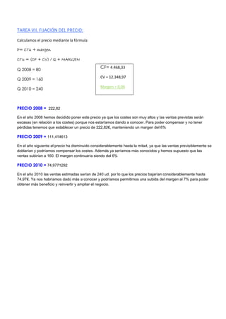 TAREA VII. FIJACIÓN DEL PRECIO:
Calculamos el precio mediante la fórmula
P= CTu + margen
CTu = (CF + CV) / Q + MARGEN
Q 2008 = 80
Q 2009 = 160
Q 2010 = 240
PRECIO 2008 = 222,82
En el año 2008 hemos decidido poner este precio ya que los costes son muy altos y las ventas previstas serán
escasas (en relación a los costes) porque nos estaríamos dando a conocer. Para poder compensar y no tener
pérdidas tenemos que establecer un precio de 222,82€, manteniendo un margen del 6%
PRECIO 2009 = 111,414613
En el año siguiente el precio ha disminuido considerablemente hasta la mitad, ya que las ventas previsiblemente se
doblarían y podríamos compensar los costes. Además ya seríamos más conocidos y hemos supuesto que las
ventas subirían a 160. El margen continuaría siendo del 6%
PRECIO 2010 = 74,9771292
En el año 2010 las ventas estimadas serían de 240 ud. por lo que los precios bajarían considerablemente hasta
74,97€. Ya nos habríamos dado más a conocer y podríamos permitirnos una subida del margen al 7% para poder
obtener más beneficio y reinvertir y ampliar el negocio.
CF= 4.468,33
CV = 12.348,97
Margen = 0,06
 