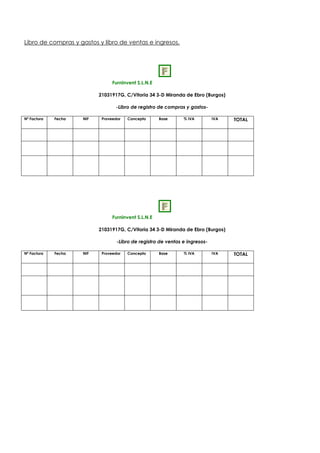 Libro de compras y gastos y libro de ventas e ingresos.
Furninvent S.L.N.E
21031917G, C/Vitoria 34 3-D Miranda de Ebro (Burgos)
-Libro de registro de compras y gastos-
Nº Factura Fecha NIF Proveedor Concepto Base % IVA IVA TOTAL
Furninvent S.L.N.E
21031917G, C/Vitoria 34 3-D Miranda de Ebro (Burgos)
-Libro de registro de ventas e ingresos-
Nº Factura Fecha NIF Proveedor Concepto Base % IVA IVA TOTAL
 