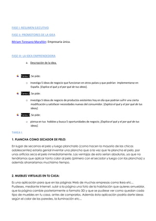 FASE I: RESUMEN EJECUTIVO
FASE II: PROMOTORES DE LA IDEA
Miriam Toresano Marañón: Empresaria única.
FASE III: LA IDEA EMPRENDEDORA
a. Descripción de la idea.
Tarea 1. Se pide:
o investiga 5 ideas de negocio que funcionan en otros países y que podrían implementarse en
España. [Explica el qué y el por qué de tus ideas].
Tarea 2. Se pide:
o investiga 5 ideas de negocio de productos existentes hoy en día que podrían sufrir una cierta
modificación y satisfacer necesidades nuevas del consumidor. [Explica el qué y el por qué de tus
ideas].
Tarea 3. Se pide:
o piensa en tus hobbies y busca 5 oportunidades de negocio. [Explica el qué y el por qué de tus
ideas].
TAREA I:
1. PLANCHA COMO SECADOR DE PELO:
En lugar de secarnos el pelo y luego plancharlo (como hacen la mayoría de las chicas
adolescentes) estaría genial inventar una plancha que a la vez que te plancha el pelo, por
unos orificios seca el pelo inmediatamente. Las ventajas de esto serían absolutas, ya que no
tendríamos que aplicar tanto calor al pelo (primero con el secador y luego con las planchas) y
además ahorraríamos muchísimo tiempo.
2. MUEBLES VIRTUALES EN TU CASA:
Es una aplicación para que en las páginas Web de muchas empresas como Ikea etc...
Pudieses, mediante Internet, subir a la página una foto de la habitación que quieres amueblar,
que la página cambie posteriormente a formato 3D y que se pudiese ver como quedan cada
tipo de muebles en tu casa, antes de comprarlos. Además ésta aplicación podría darte ideas
según el color de las paredes, la iluminación etc...
 