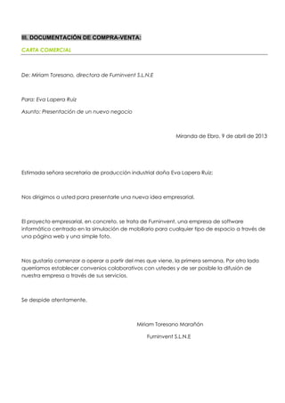 III. DOCUMENTACIÓN DE COMPRA-VENTA:
CARTA COMERCIAL
De: Miriam Toresano, directora de Furninvent S.L.N.E
Para: Eva Lapera Ruiz
Asunto: Presentación de un nuevo negocio
Miranda de Ebro, 9 de abril de 2013
Estimada señora secretaria de producción industrial doña Eva Lapera Ruiz;
Nos dirigimos a usted para presentarle una nueva idea empresarial.
El proyecto empresarial, en concreto, se trata de Furninvent, una empresa de software
informático centrado en la simulación de mobiliario para cualquier tipo de espacio a través de
una página web y una simple foto.
Nos gustaría comenzar a operar a partir del mes que viene, la primera semana. Por otro lado
querríamos establecer convenios colaborativos con ustedes y de ser posible la difusión de
nuestra empresa a través de sus servicios.
Se despide atentamente,
Miriam Toresano Marañón
Furninvent S.L.N.E
 