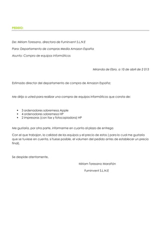 PEDIDO:
De: Miriam Toresano, directora de Furninvent S.L.N.E
Para: Departamento de compras Media Amazon España
Asunto: Compra de equipos informáticos
Miranda de Ebro, a 10 de abril de 2 013
Estimado director del departamento de compra de Amazon España;
Me dirijo a usted para realizar una compra de equipos informáticos que consta de:
 3 ordenadores sobremesa Apple
 4 ordenadores sobremesa HP
 2 impresoras (con fax y fotocopiadora) HP
Me gustaría, por otra parte, informarme en cuanto al plazo de entrega
Con el que trabajan, la calidad de los equipos y el precio de estos ( para lo cual me gustaría
que se tuviese en cuenta, si fuese posible, el volumen del pedido antes de establecer un precio
final).
Se despide atentamente,
Miriam Toresano Marañón
Furninvent S.L.N.E
 