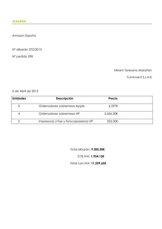 ALBARÁN
Amazon España
Nº albarán 372/2013
Nº pedido 598
Miriam Toresano Marañón
Furninvent S.L.N.E
6 de Abril de 2013
Unidades Descripción Precio
3 Ordenadores sobremesa Apple 6.297€
4 Ordenadores sobremesa HP 2.656,20€
2 Impresoras (+fax y fotocopiadora) HP 352,30€
Total albarán: 9.305,50€
21% IVA: 1.954,15€
Total con IVA: 11.259,65€
 